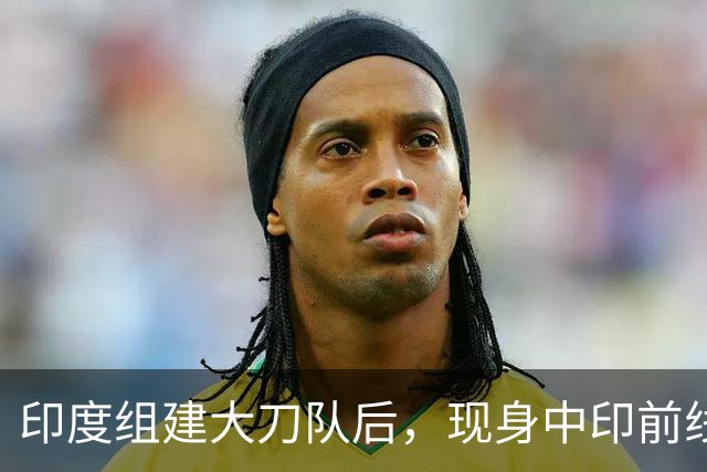印度组建大刀队后，现身中印前线：印度边境警察司令向莫迪发难？