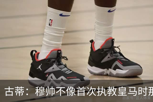 古蒂：穆帅不像首次执教皇马时那么冲动，如今更冷静更亲近球员